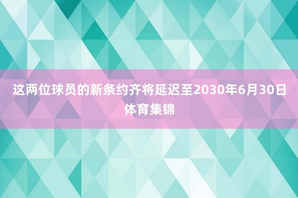 这两位球员的新条约齐将延迟至2030年6月30日体育集锦