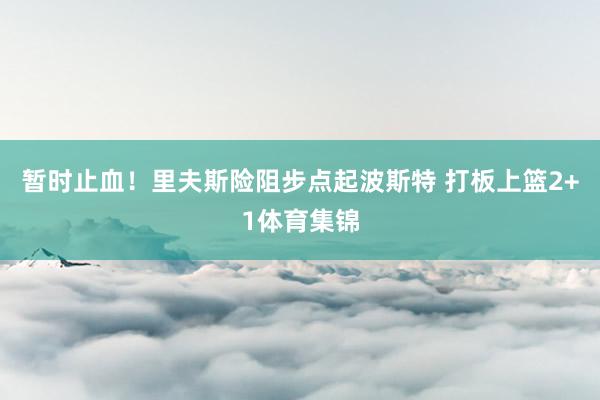 暂时止血！里夫斯险阻步点起波斯特 打板上篮2+1体育集锦