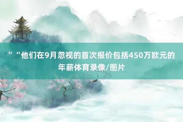”“他们在9月忽视的首次报价包括450万欧元的年薪体育录像/图片