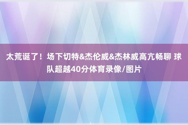 太荒诞了！场下切特&杰伦威&杰林威高亢畅聊 球队超越40分体育录像/图片