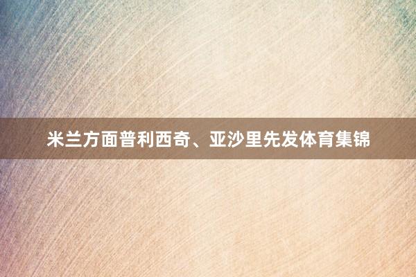 米兰方面普利西奇、亚沙里先发体育集锦