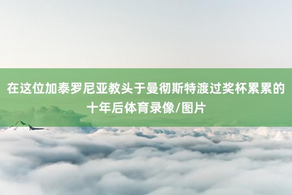 在这位加泰罗尼亚教头于曼彻斯特渡过奖杯累累的十年后体育录像/图片