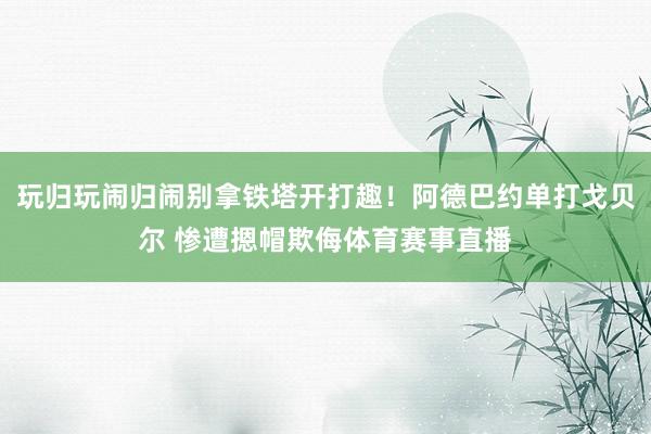 玩归玩闹归闹别拿铁塔开打趣！阿德巴约单打戈贝尔 惨遭摁帽欺侮体育赛事直播