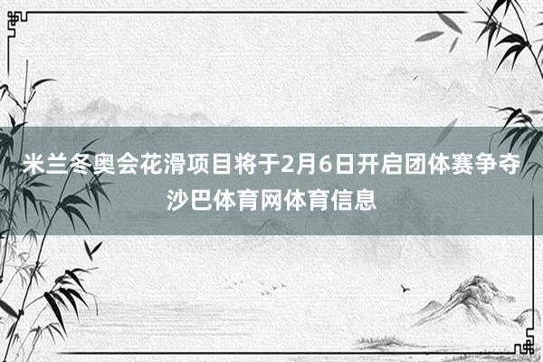 米兰冬奥会花滑项目将于2月6日开启团体赛争夺沙巴体育网体育信息