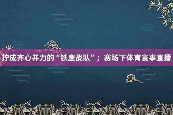 拧成齐心并力的“铁鏖战队”；赛场下体育赛事直播