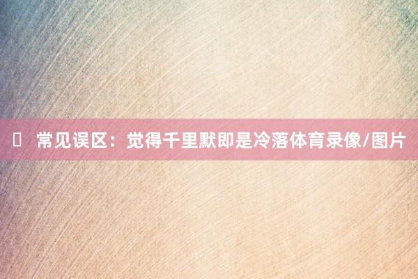 ❌ 常见误区：觉得千里默即是冷落体育录像/图片