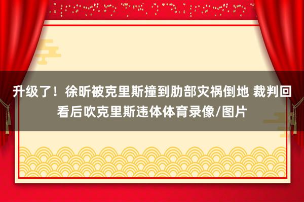 升级了！徐昕被克里斯撞到肋部灾祸倒地 裁判回看后吹克里斯违体体育录像/图片