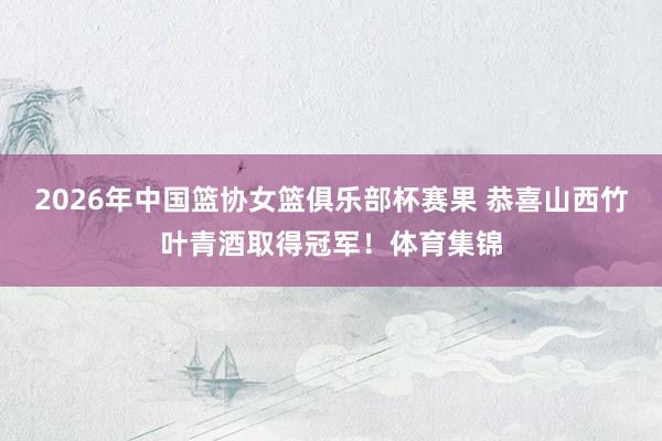 2026年中国篮协女篮俱乐部杯赛果 恭喜山西竹叶青酒取得冠军！体育集锦