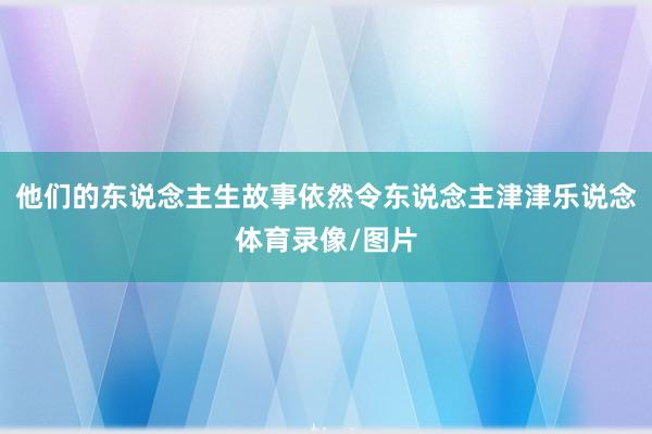 他们的东说念主生故事依然令东说念主津津乐说念体育录像/图片