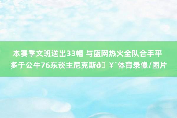 本赛季文班送出33帽 与篮网热火全队合手平 多于公牛76东谈主尼克斯🥴体育录像/图片
