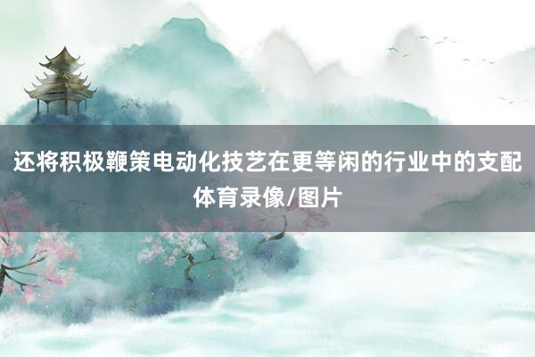 还将积极鞭策电动化技艺在更等闲的行业中的支配体育录像/图片