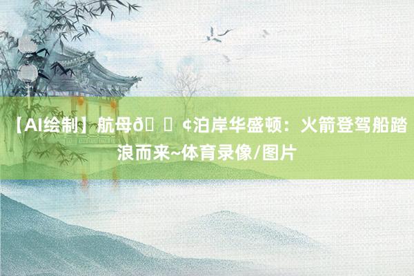 【AI绘制】航母🚢泊岸华盛顿：火箭登驾船踏浪而来~体育录像/图片