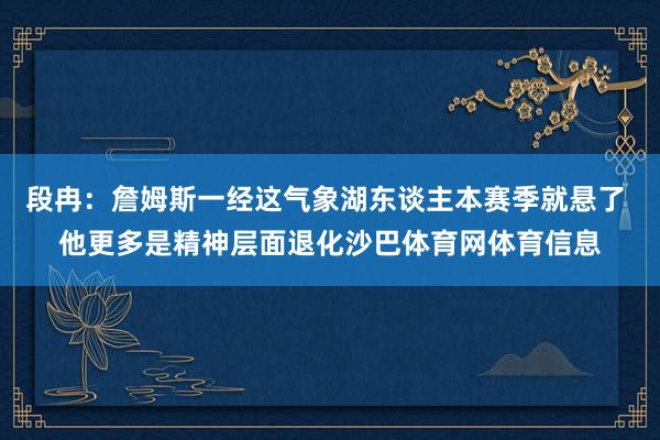 段冉：詹姆斯一经这气象湖东谈主本赛季就悬了 他更多是精神层面退化沙巴体育网体育信息
