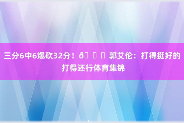 三分6中6爆砍32分!😂郭艾伦:打得挺好的 打得还行体育集锦
