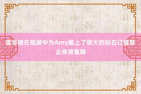 霍华德在视频中为Amy戴上了硕大的钻石订婚禁止体育集锦