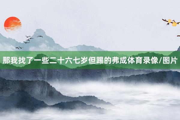 那我找了一些二十六七岁但踢的弗成体育录像/图片