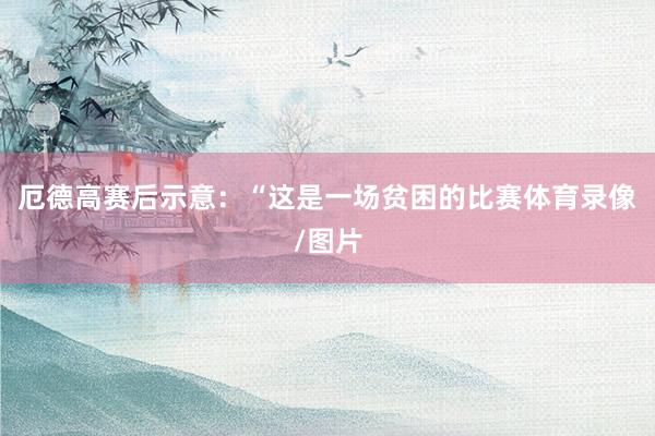 厄德高赛后示意：“这是一场贫困的比赛体育录像/图片