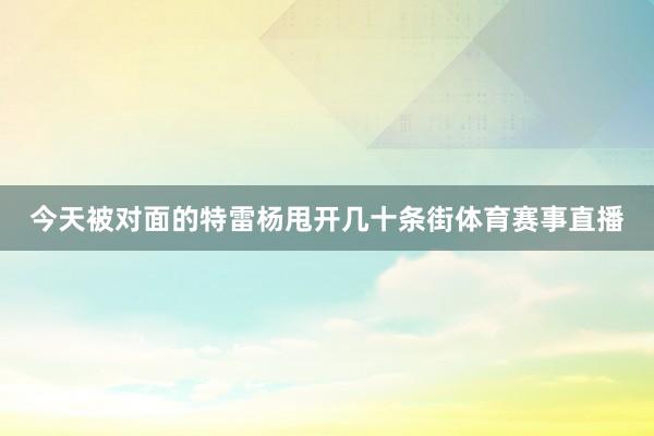 今天被对面的特雷杨甩开几十条街体育赛事直播