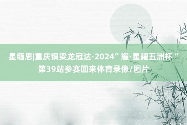 星缅思|重庆铜梁龙冠达·2024”耀·星耀五洲杯“第39站参赛回来体育录像/图片