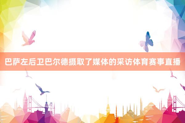 巴萨左后卫巴尔德摄取了媒体的采访体育赛事直播