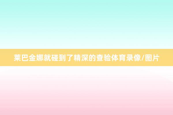 莱巴金娜就碰到了精深的查验体育录像/图片