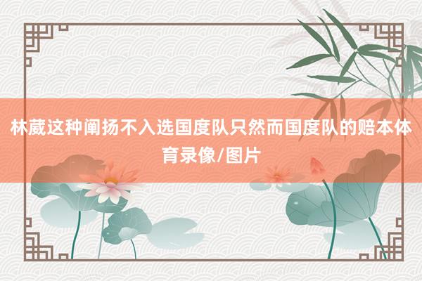 林葳这种阐扬不入选国度队只然而国度队的赔本体育录像/图片
