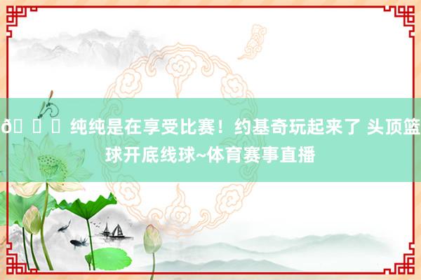 😀纯纯是在享受比赛！约基奇玩起来了 头顶篮球开底线球~体育赛事直播
