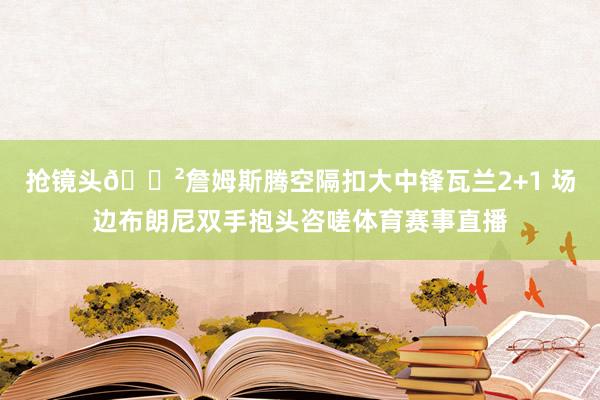抢镜头😲詹姆斯腾空隔扣大中锋瓦兰2+1 场边布朗尼双手抱头咨嗟体育赛事直播
