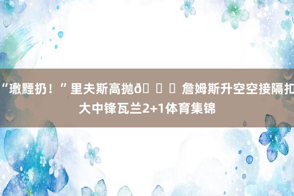 “璷黫扔!”里夫斯高抛👑詹姆斯升空空接隔扣大中锋瓦兰2+1体育集锦