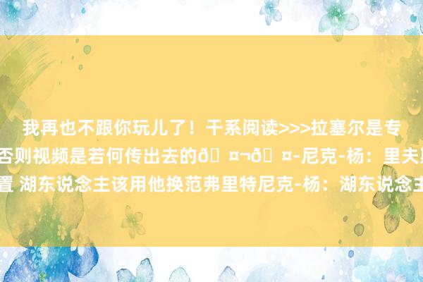 我再也不跟你玩儿了!干系阅读>>>拉塞尔是专诚的吗?尼克-杨:是的 否则视频是若何传出去的🤬🤭尼克-杨:里夫斯会取代拉塞尔的位置 湖东说念主该用他换范弗里特尼克-杨:湖东说念主在季后赛指望密告者拉塞尔?嫌我方死得不够快吗 体育集锦