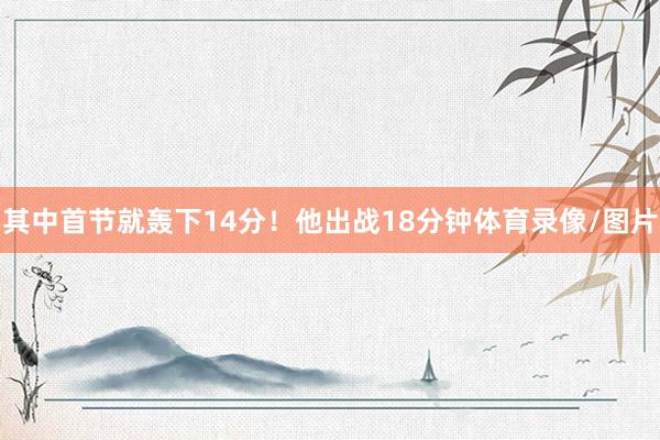 其中首节就轰下14分！他出战18分钟体育录像/图片