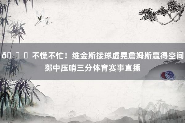 😎不慌不忙！维金斯接球虚晃詹姆斯赢得空间掷中压哨三分体育赛事直播