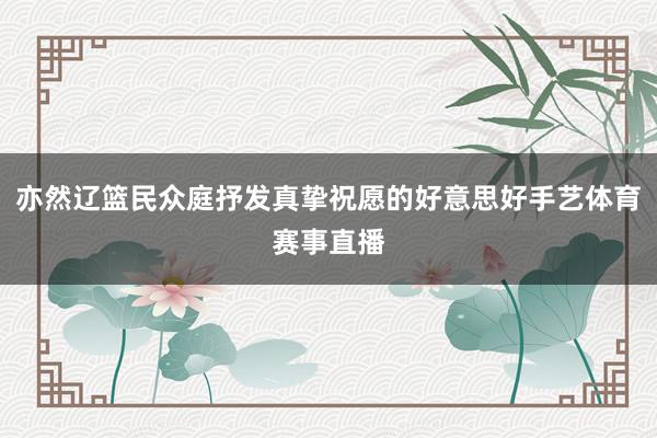 亦然辽篮民众庭抒发真挚祝愿的好意思好手艺体育赛事直播
