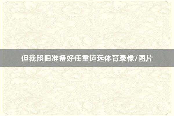 但我照旧准备好任重道远体育录像/图片