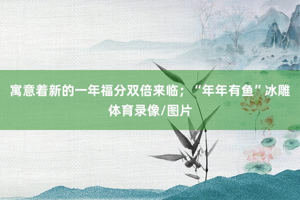 寓意着新的一年福分双倍来临；“年年有鱼”冰雕体育录像/图片