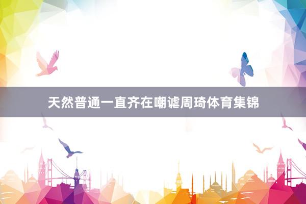 天然普通一直齐在嘲谑周琦体育集锦