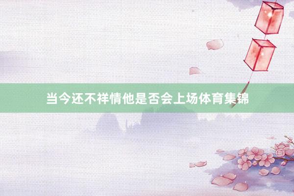 当今还不祥情他是否会上场体育集锦