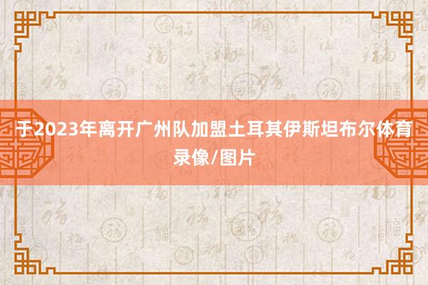 于2023年离开广州队加盟土耳其伊斯坦布尔体育录像/图片