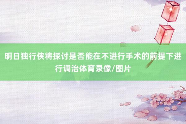 明日独行侠将探讨是否能在不进行手术的前提下进行调治体育录像/图片