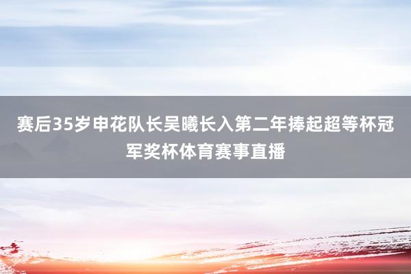 赛后35岁申花队长吴曦长入第二年捧起超等杯冠军奖杯体育赛事直播