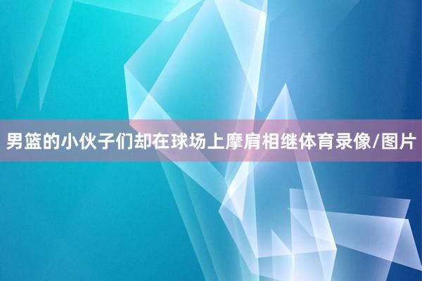 男篮的小伙子们却在球场上摩肩相继体育录像/图片