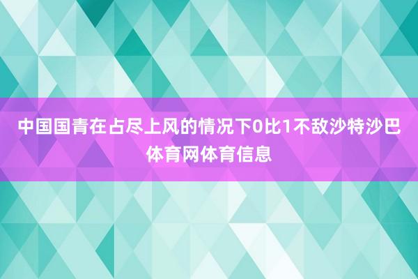 中国国青在占尽上风的情况下0比1不敌沙特沙巴体育网体育信息
