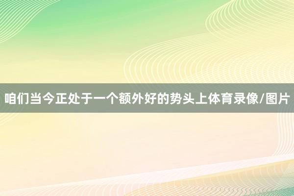 咱们当今正处于一个额外好的势头上体育录像/图片