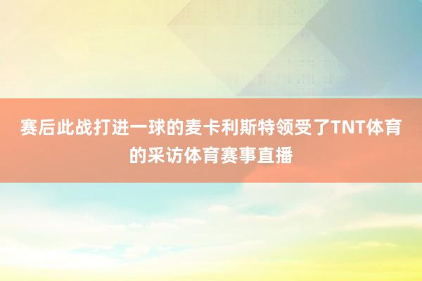 赛后此战打进一球的麦卡利斯特领受了TNT体育的采访体育赛事直播