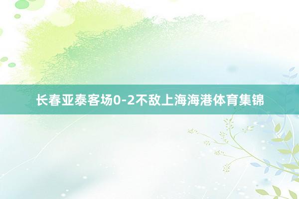 长春亚泰客场0-2不敌上海海港体育集锦