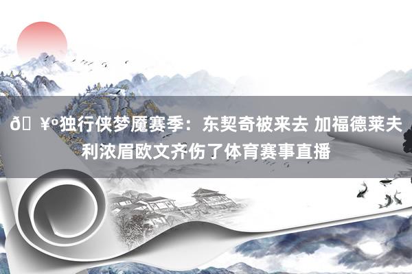 🥺独行侠梦魇赛季：东契奇被来去 加福德莱夫利浓眉欧文齐伤了体育赛事直播