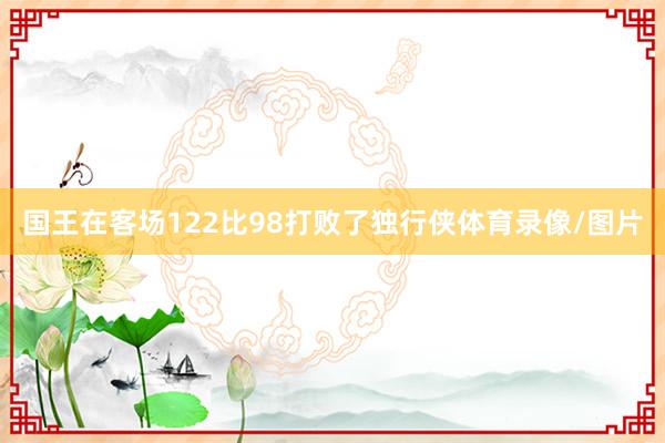 国王在客场122比98打败了独行侠体育录像/图片
