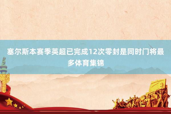 塞尔斯本赛季英超已完成12次零封是同时门将最多体育集锦