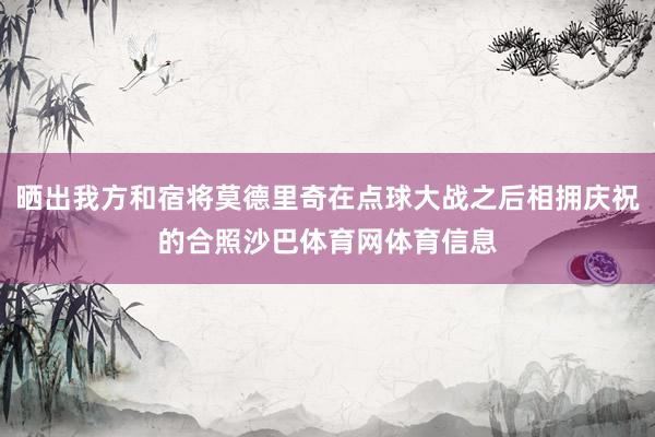晒出我方和宿将莫德里奇在点球大战之后相拥庆祝的合照沙巴体育网体育信息