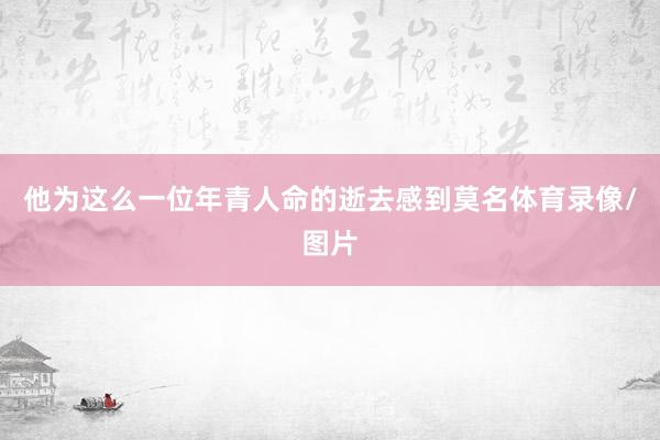 他为这么一位年青人命的逝去感到莫名体育录像/图片